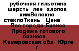 рубочная гильотина шерсть, лен, хлопок, химВолокно, стеклоТкань › Цена ­ 100 - Все города Бизнес » Продажа готового бизнеса   . Кемеровская обл.,Юрга г.